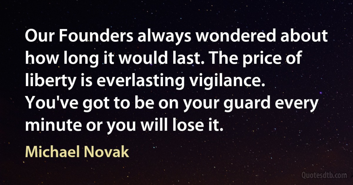 Our Founders always wondered about how long it would last. The price of liberty is everlasting vigilance. You've got to be on your guard every minute or you will lose it. (Michael Novak)