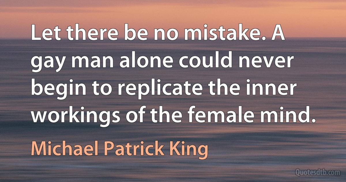 Let there be no mistake. A gay man alone could never begin to replicate the inner workings of the female mind. (Michael Patrick King)