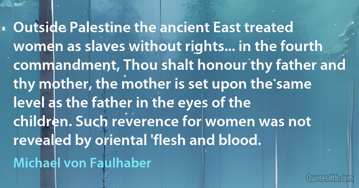 Outside Palestine the ancient East treated women as slaves without rights... in the fourth commandment, Thou shalt honour thy father and thy mother, the mother is set upon the same level as the father in the eyes of the children. Such reverence for women was not revealed by oriental 'flesh and blood. (Michael von Faulhaber)