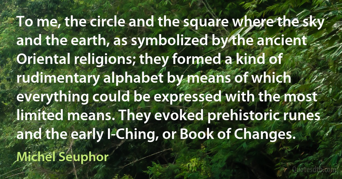 To me, the circle and the square where the sky and the earth, as symbolized by the ancient Oriental religions; they formed a kind of rudimentary alphabet by means of which everything could be expressed with the most limited means. They evoked prehistoric runes and the early I-Ching, or Book of Changes. (Michel Seuphor)