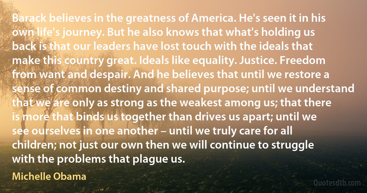 Barack believes in the greatness of America. He's seen it in his own life's journey. But he also knows that what's holding us back is that our leaders have lost touch with the ideals that make this country great. Ideals like equality. Justice. Freedom from want and despair. And he believes that until we restore a sense of common destiny and shared purpose; until we understand that we are only as strong as the weakest among us; that there is more that binds us together than drives us apart; until we see ourselves in one another – until we truly care for all children; not just our own then we will continue to struggle with the problems that plague us. (Michelle Obama)