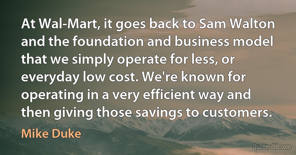 At Wal-Mart, it goes back to Sam Walton and the foundation and business model that we simply operate for less, or everyday low cost. We're known for operating in a very efficient way and then giving those savings to customers. (Mike Duke)