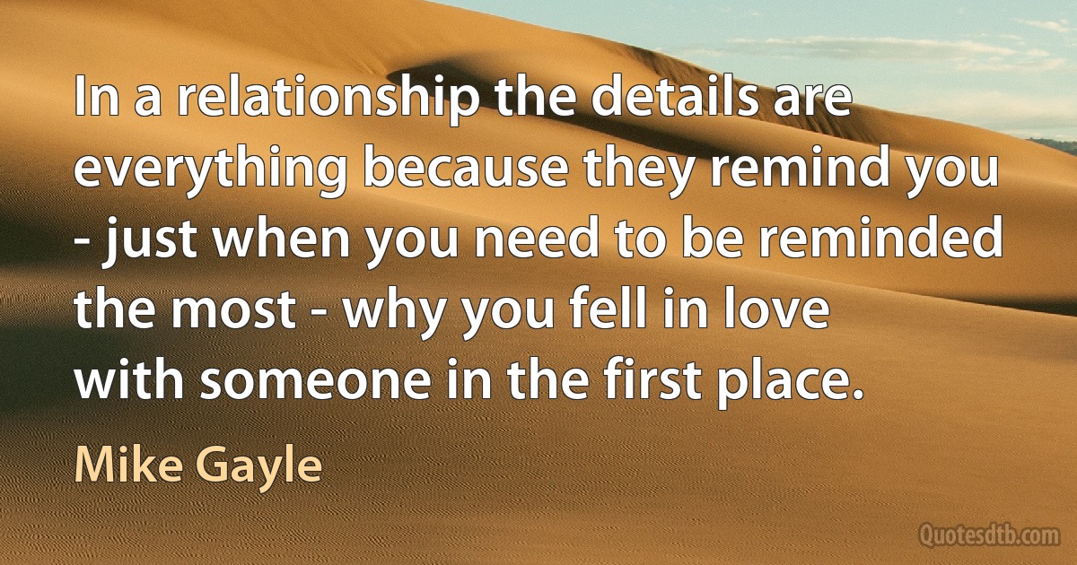 In a relationship the details are everything because they remind you - just when you need to be reminded the most - why you fell in love with someone in the first place. (Mike Gayle)