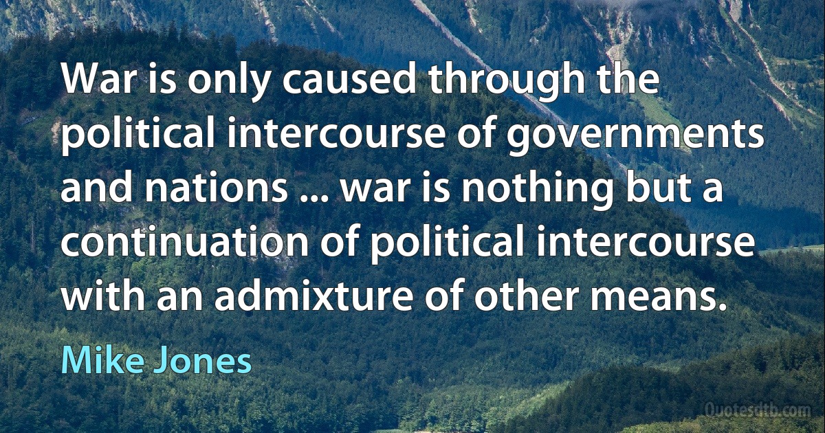 War is only caused through the political intercourse of governments and nations ... war is nothing but a continuation of political intercourse with an admixture of other means. (Mike Jones)