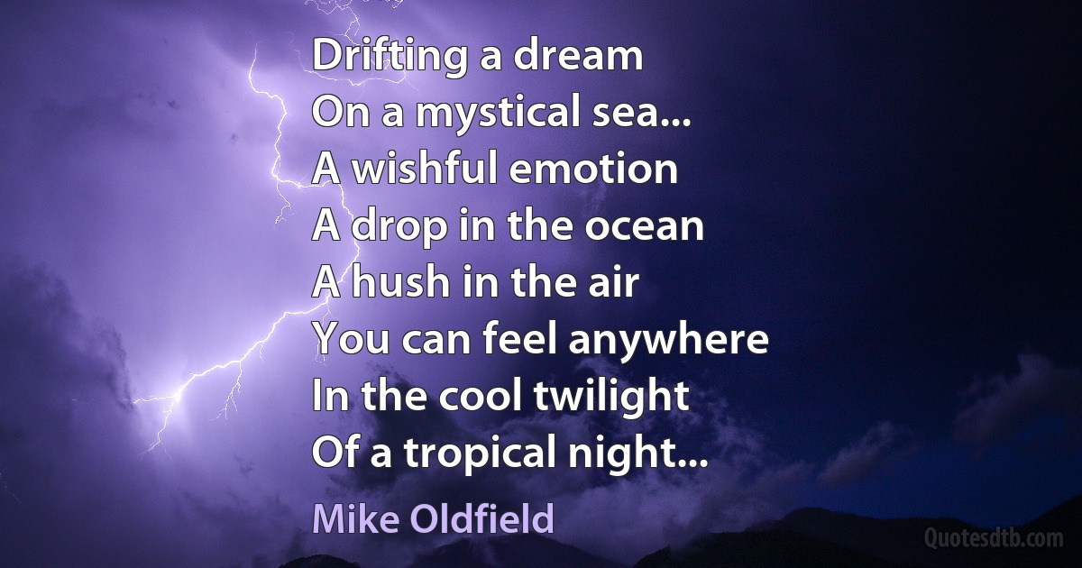 Drifting a dream
On a mystical sea...
A wishful emotion
A drop in the ocean
A hush in the air
You can feel anywhere
In the cool twilight
Of a tropical night... (Mike Oldfield)