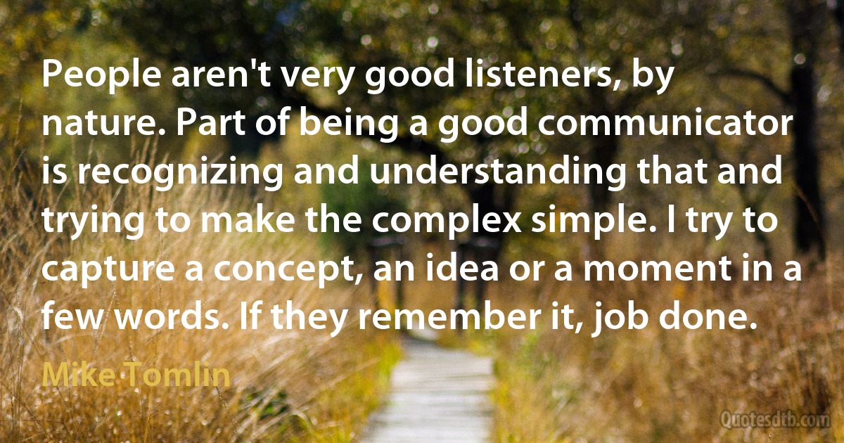 People aren't very good listeners, by nature. Part of being a good communicator is recognizing and understanding that and trying to make the complex simple. I try to capture a concept, an idea or a moment in a few words. If they remember it, job done. (Mike Tomlin)