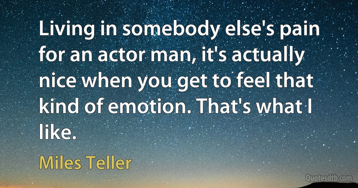 Living in somebody else's pain for an actor man, it's actually nice when you get to feel that kind of emotion. That's what I like. (Miles Teller)