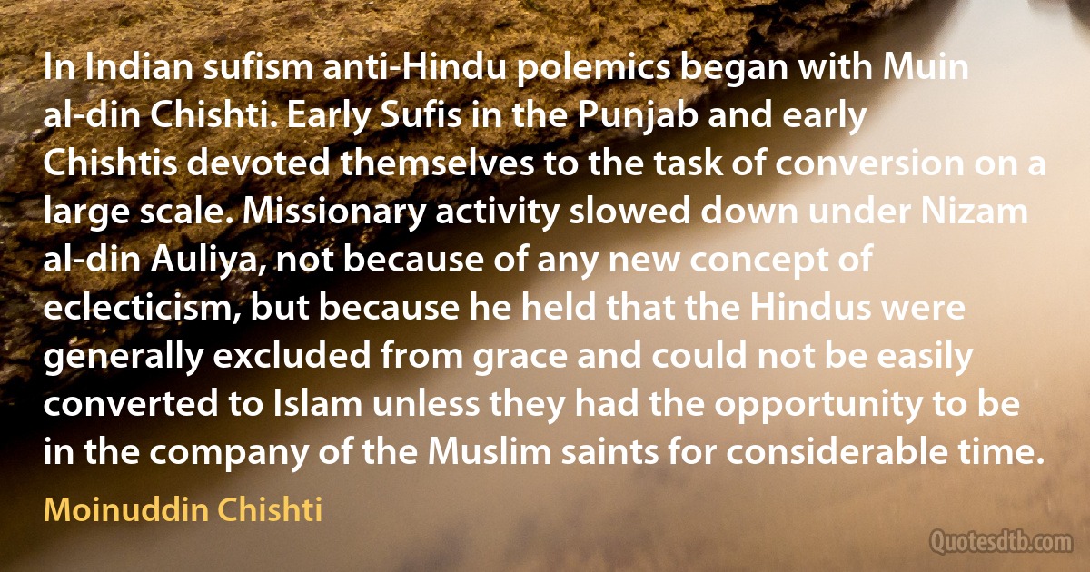 In Indian sufism anti-Hindu polemics began with Muin al-din Chishti. Early Sufis in the Punjab and early Chishtis devoted themselves to the task of conversion on a large scale. Missionary activity slowed down under Nizam al-din Auliya, not because of any new concept of eclecticism, but because he held that the Hindus were generally excluded from grace and could not be easily converted to Islam unless they had the opportunity to be in the company of the Muslim saints for considerable time. (Moinuddin Chishti)