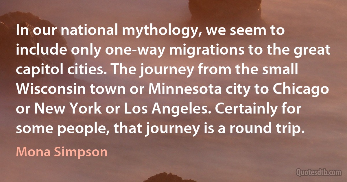 In our national mythology, we seem to include only one-way migrations to the great capitol cities. The journey from the small Wisconsin town or Minnesota city to Chicago or New York or Los Angeles. Certainly for some people, that journey is a round trip. (Mona Simpson)