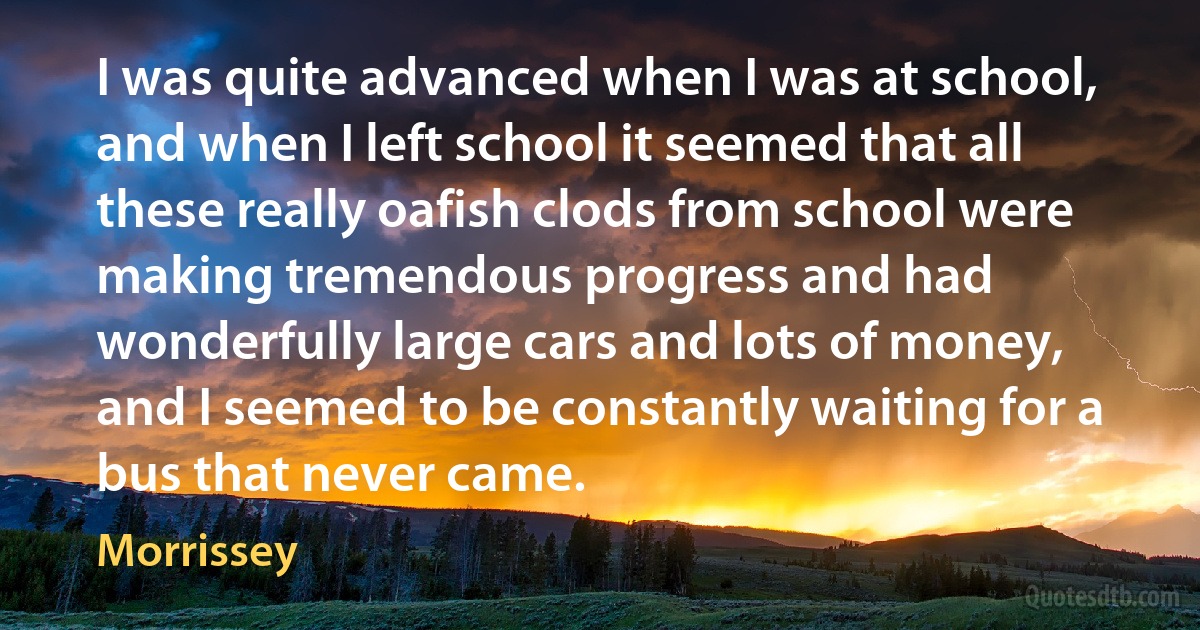 I was quite advanced when I was at school, and when I left school it seemed that all these really oafish clods from school were making tremendous progress and had wonderfully large cars and lots of money, and I seemed to be constantly waiting for a bus that never came. (Morrissey)