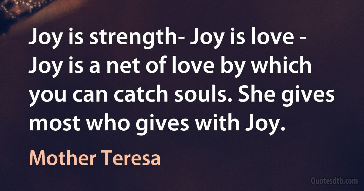 Joy is strength- Joy is love - Joy is a net of love by which you can catch souls. She gives most who gives with Joy. (Mother Teresa)