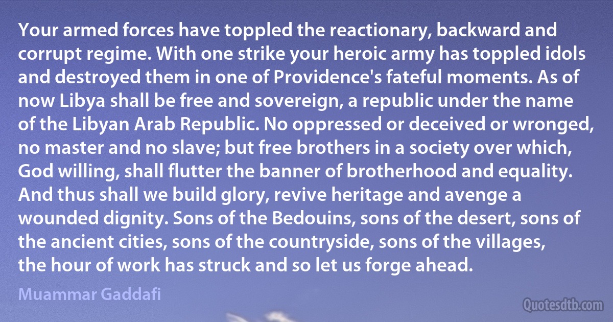 Your armed forces have toppled the reactionary, backward and corrupt regime. With one strike your heroic army has toppled idols and destroyed them in one of Providence's fateful moments. As of now Libya shall be free and sovereign, a republic under the name of the Libyan Arab Republic. No oppressed or deceived or wronged, no master and no slave; but free brothers in a society over which, God willing, shall flutter the banner of brotherhood and equality. And thus shall we build glory, revive heritage and avenge a wounded dignity. Sons of the Bedouins, sons of the desert, sons of the ancient cities, sons of the countryside, sons of the villages, the hour of work has struck and so let us forge ahead. (Muammar Gaddafi)