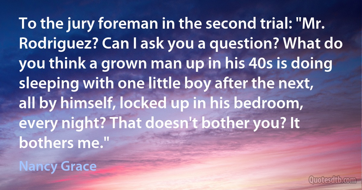 To the jury foreman in the second trial: "Mr. Rodriguez? Can I ask you a question? What do you think a grown man up in his 40s is doing sleeping with one little boy after the next, all by himself, locked up in his bedroom, every night? That doesn't bother you? It bothers me." (Nancy Grace)