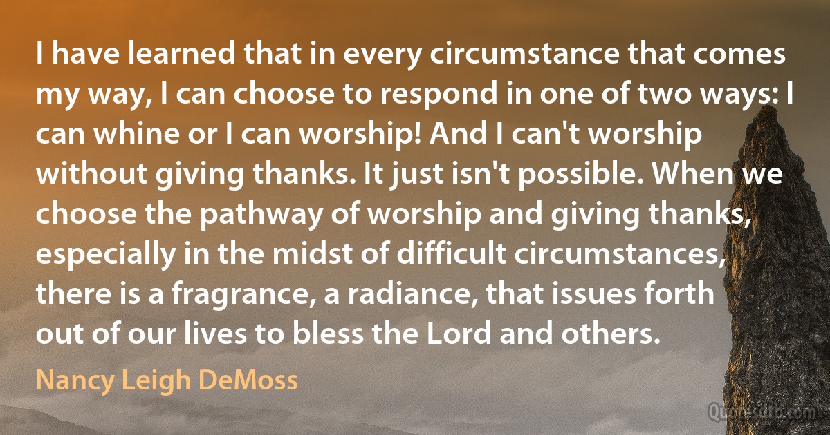 I have learned that in every circumstance that comes my way, I can choose to respond in one of two ways: I can whine or I can worship! And I can't worship without giving thanks. It just isn't possible. When we choose the pathway of worship and giving thanks, especially in the midst of difficult circumstances, there is a fragrance, a radiance, that issues forth out of our lives to bless the Lord and others. (Nancy Leigh DeMoss)