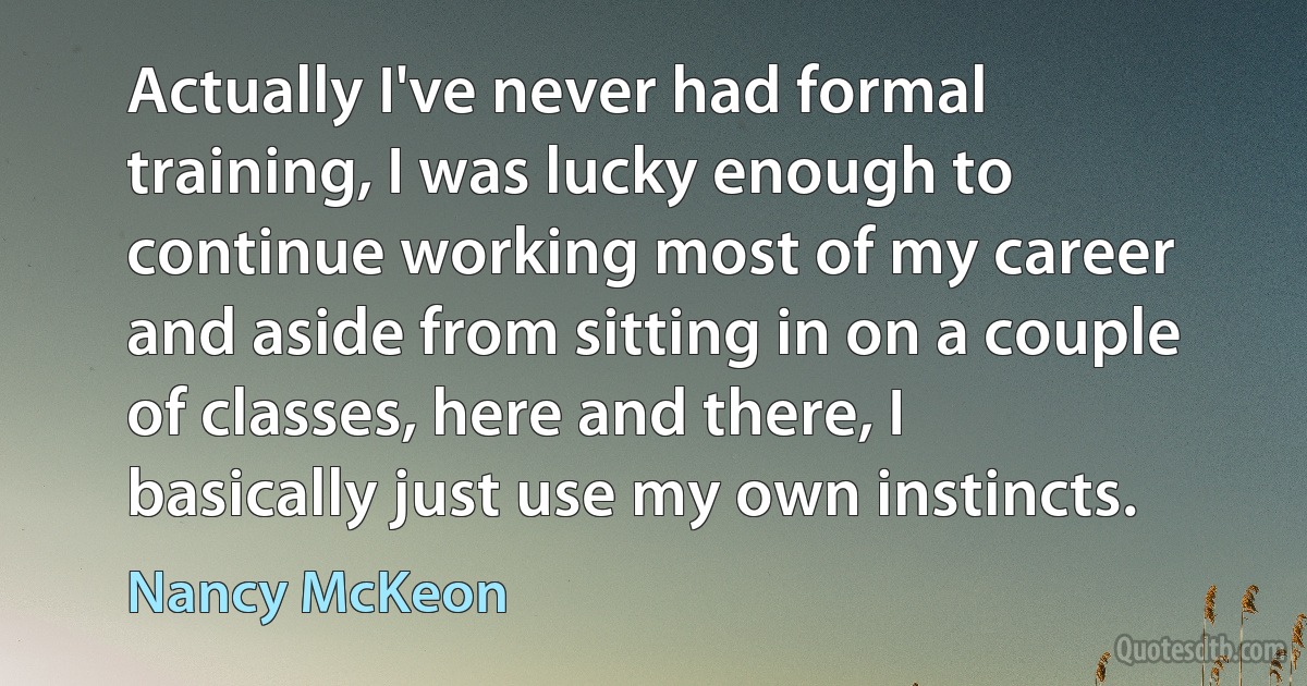 Actually I've never had formal training, I was lucky enough to continue working most of my career and aside from sitting in on a couple of classes, here and there, I basically just use my own instincts. (Nancy McKeon)