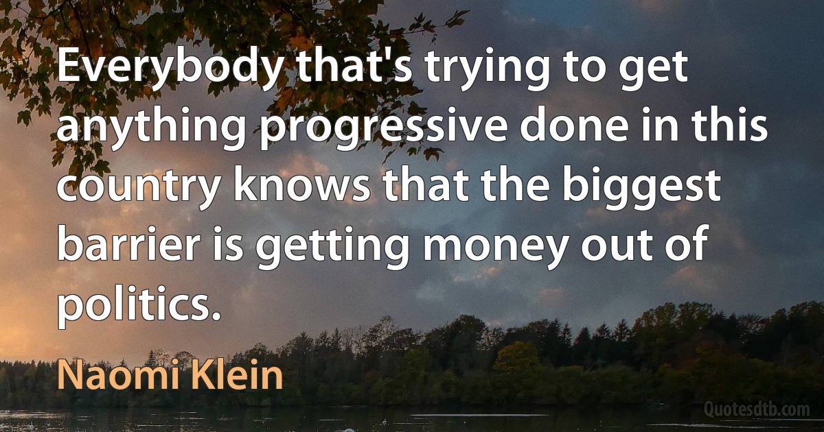 Everybody that's trying to get anything progressive done in this country knows that the biggest barrier is getting money out of politics. (Naomi Klein)