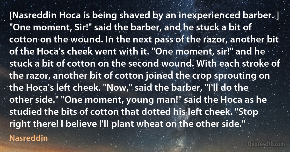 [Nasreddin Hoca is being shaved by an inexperienced barber. ]
"One moment, Sir!" said the barber, and he stuck a bit of cotton on the wound. In the next pass of the razor, another bit of the Hoca's cheek went with it. "One moment, sir!" and he stuck a bit of cotton on the second wound. With each stroke of the razor, another bit of cotton joined the crop sprouting on the Hoca's left cheek. "Now," said the barber, "I'll do the other side." "One moment, young man!" said the Hoca as he studied the bits of cotton that dotted his left cheek. "Stop right there! I believe I'll plant wheat on the other side." (Nasreddin)