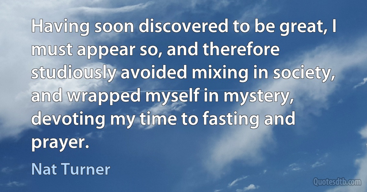 Having soon discovered to be great, I must appear so, and therefore studiously avoided mixing in society, and wrapped myself in mystery, devoting my time to fasting and prayer. (Nat Turner)