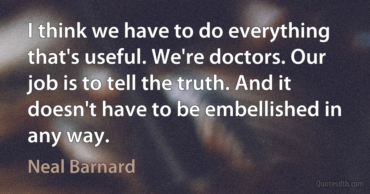 I think we have to do everything that's useful. We're doctors. Our job is to tell the truth. And it doesn't have to be embellished in any way. (Neal Barnard)