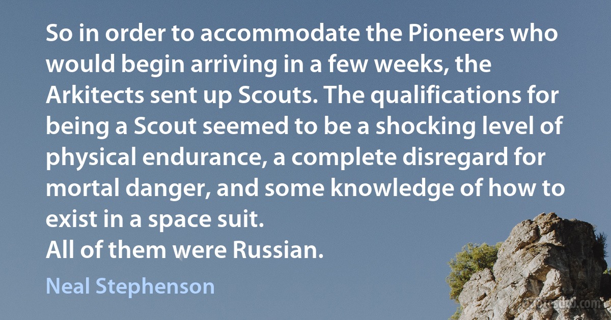 So in order to accommodate the Pioneers who would begin arriving in a few weeks, the Arkitects sent up Scouts. The qualifications for being a Scout seemed to be a shocking level of physical endurance, a complete disregard for mortal danger, and some knowledge of how to exist in a space suit.
All of them were Russian. (Neal Stephenson)