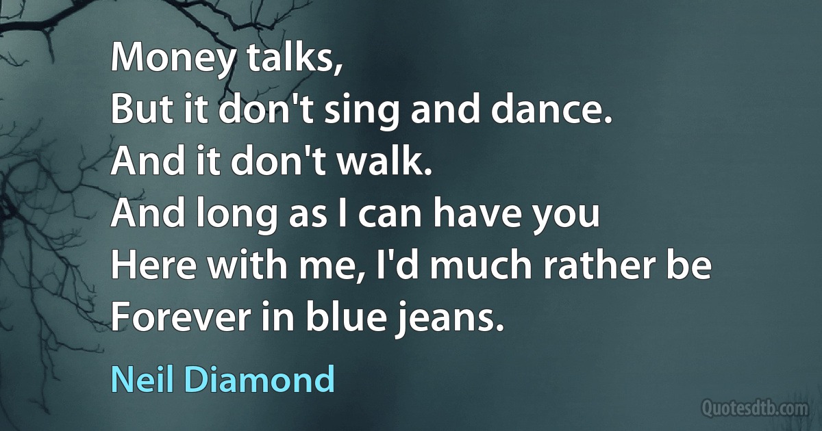 Money talks,
But it don't sing and dance.
And it don't walk.
And long as I can have you
Here with me, I'd much rather be
Forever in blue jeans. (Neil Diamond)