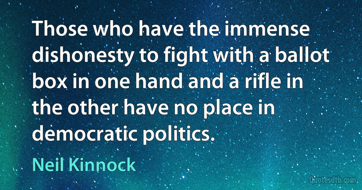 Those who have the immense dishonesty to fight with a ballot box in one hand and a rifle in the other have no place in democratic politics. (Neil Kinnock)