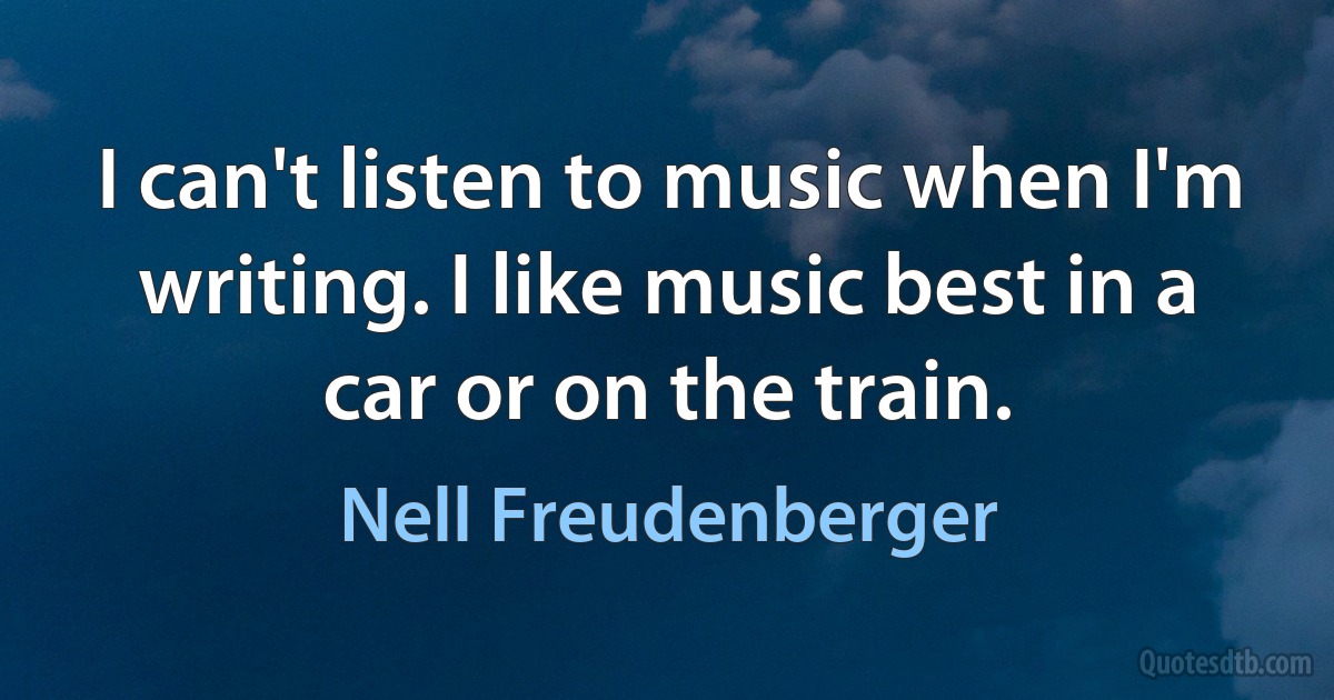 I can't listen to music when I'm writing. I like music best in a car or on the train. (Nell Freudenberger)