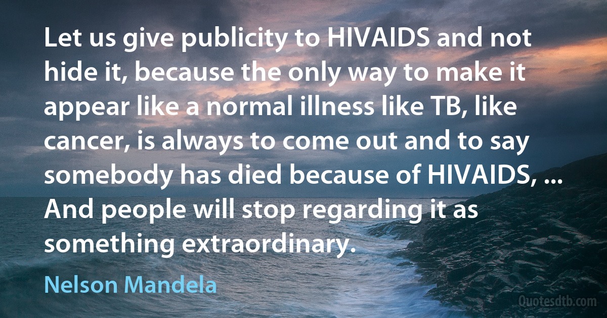 Let us give publicity to HIVAIDS and not hide it, because the only way to make it appear like a normal illness like TB, like cancer, is always to come out and to say somebody has died because of HIVAIDS, ... And people will stop regarding it as something extraordinary. (Nelson Mandela)