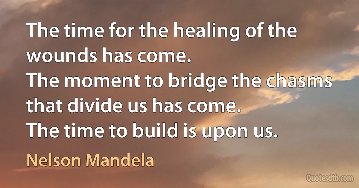 The time for the healing of the wounds has come.
The moment to bridge the chasms that divide us has come.
The time to build is upon us. (Nelson Mandela)