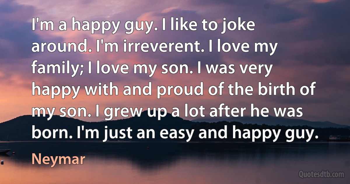 I'm a happy guy. I like to joke around. I'm irreverent. I love my family; I love my son. I was very happy with and proud of the birth of my son. I grew up a lot after he was born. I'm just an easy and happy guy. (Neymar)