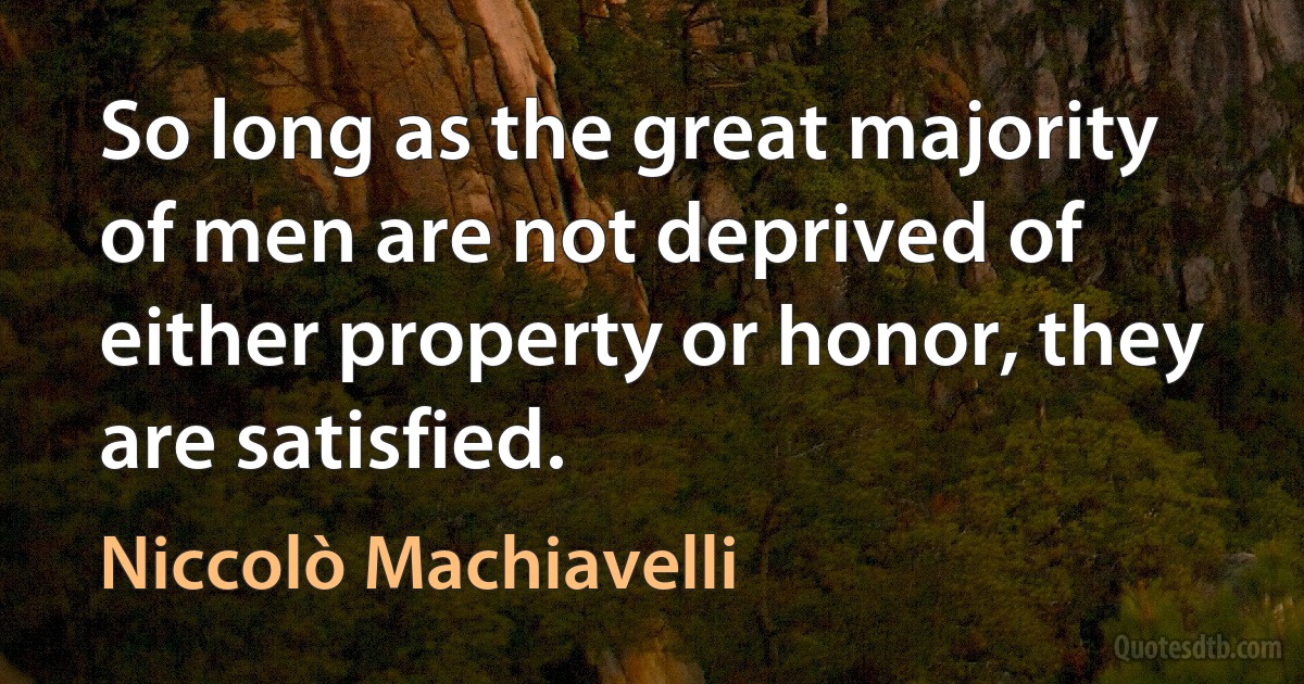 So long as the great majority of men are not deprived of either property or honor, they are satisfied. (Niccolò Machiavelli)