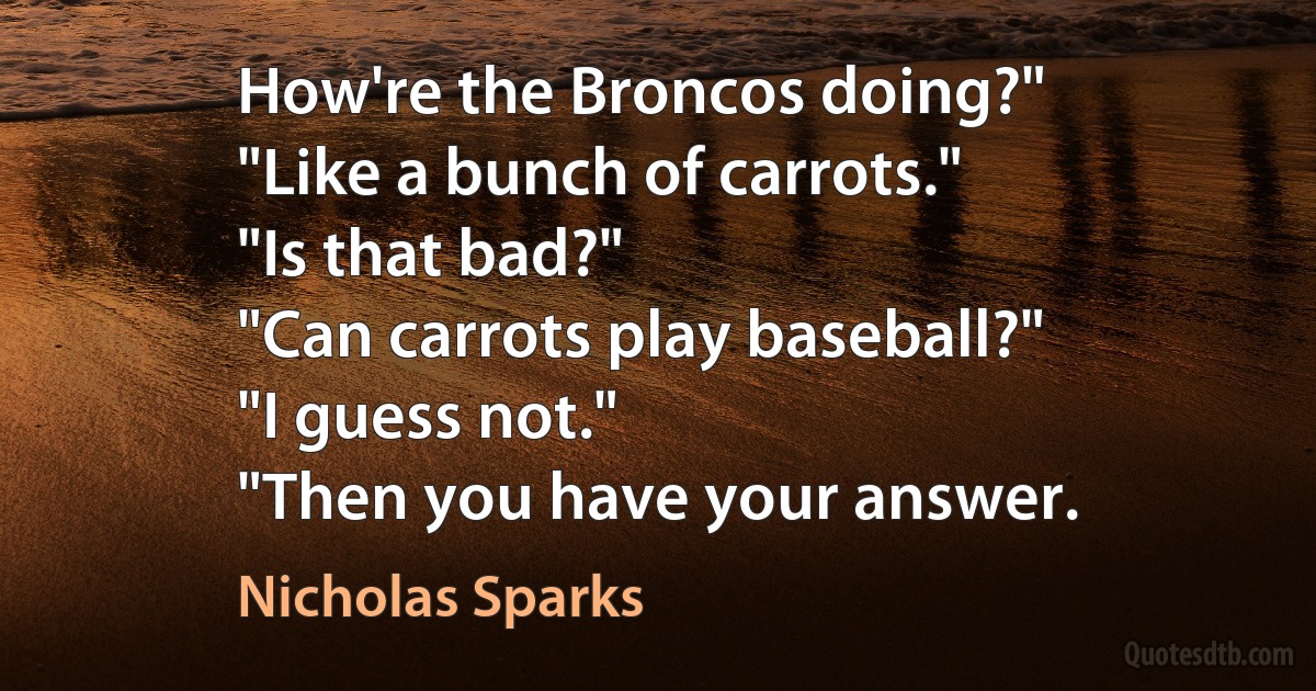 How're the Broncos doing?"
"Like a bunch of carrots."
"Is that bad?"
"Can carrots play baseball?"
"I guess not."
"Then you have your answer. (Nicholas Sparks)