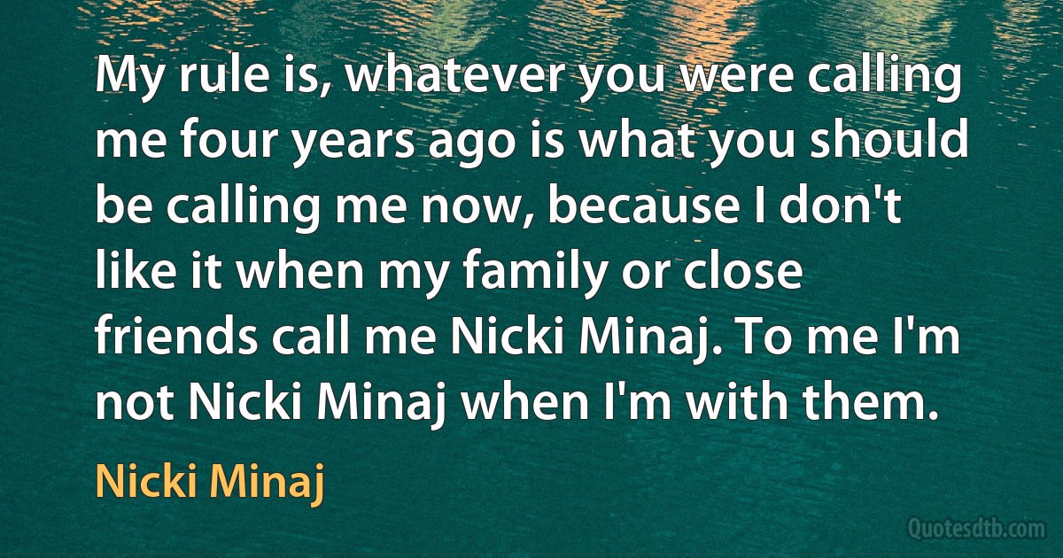 My rule is, whatever you were calling me four years ago is what you should be calling me now, because I don't like it when my family or close friends call me Nicki Minaj. To me I'm not Nicki Minaj when I'm with them. (Nicki Minaj)