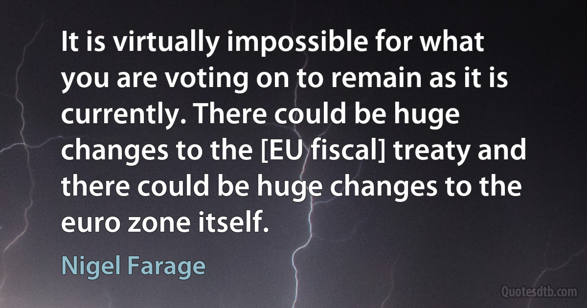 It is virtually impossible for what you are voting on to remain as it is currently. There could be huge changes to the [EU fiscal] treaty and there could be huge changes to the euro zone itself. (Nigel Farage)