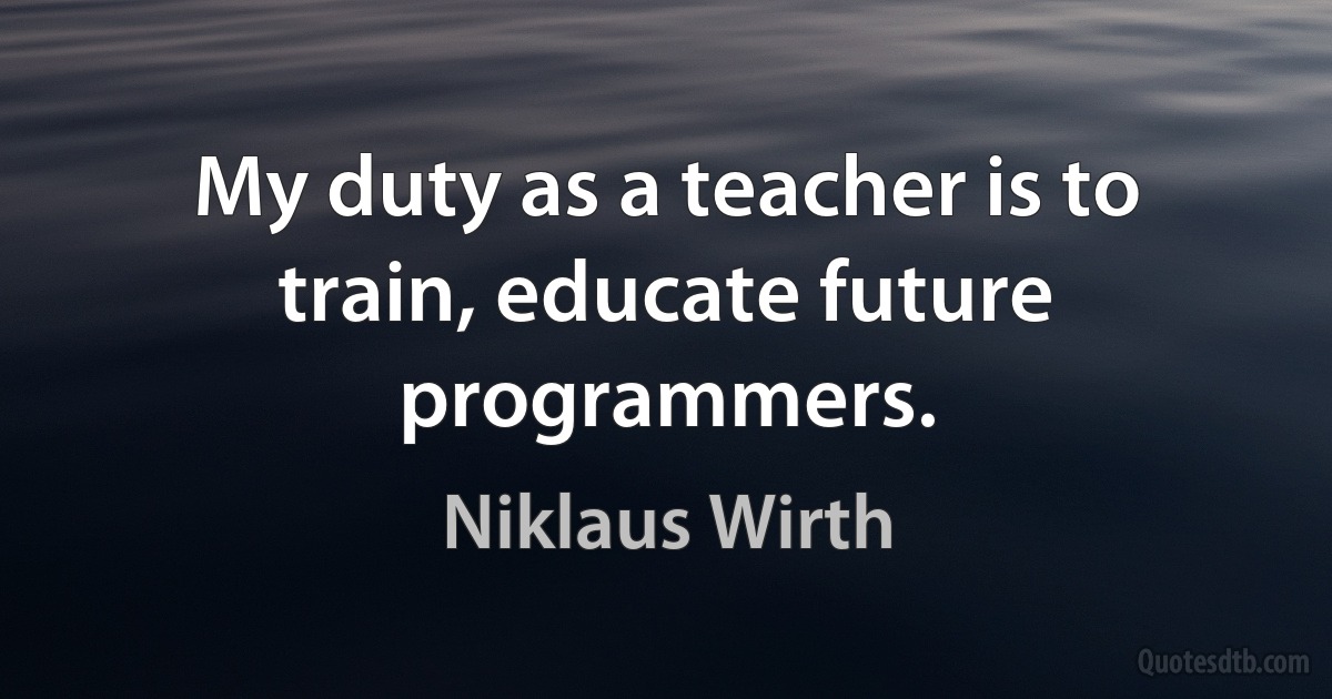 My duty as a teacher is to train, educate future programmers. (Niklaus Wirth)