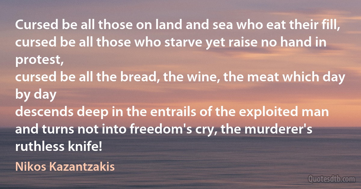 Cursed be all those on land and sea who eat their fill,
cursed be all those who starve yet raise no hand in protest,
cursed be all the bread, the wine, the meat which day by day
descends deep in the entrails of the exploited man
and turns not into freedom's cry, the murderer's ruthless knife! (Nikos Kazantzakis)