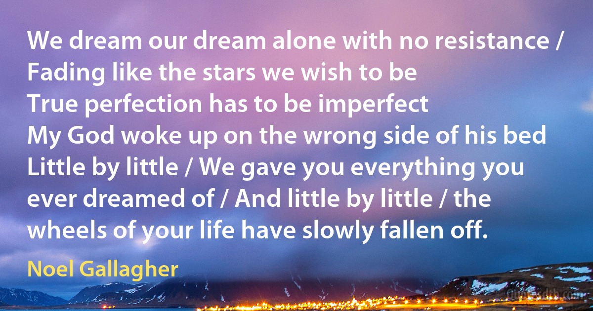 We dream our dream alone with no resistance / Fading like the stars we wish to be
True perfection has to be imperfect
My God woke up on the wrong side of his bed
Little by little / We gave you everything you ever dreamed of / And little by little / the wheels of your life have slowly fallen off. (Noel Gallagher)