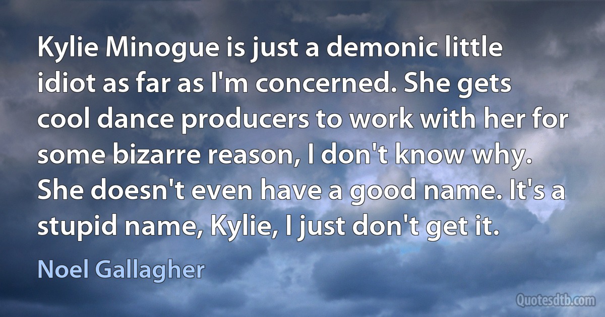 Kylie Minogue is just a demonic little idiot as far as I'm concerned. She gets cool dance producers to work with her for some bizarre reason, I don't know why. She doesn't even have a good name. It's a stupid name, Kylie, I just don't get it. (Noel Gallagher)