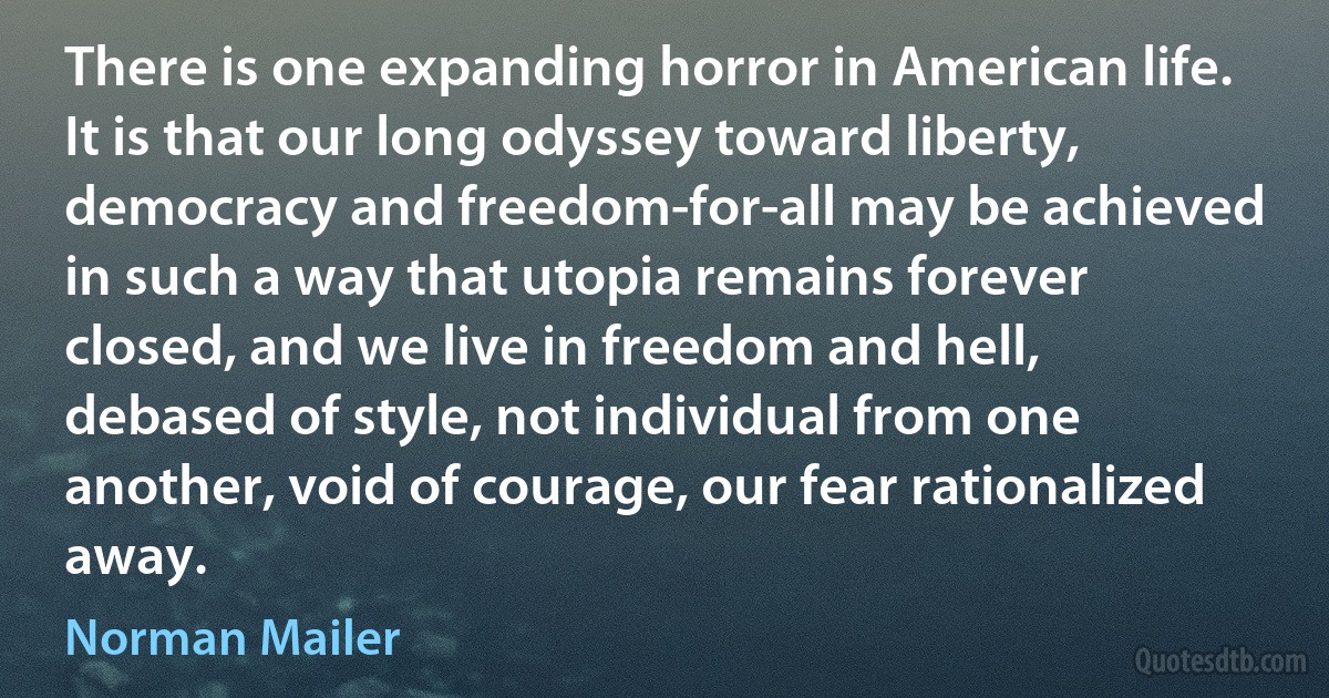 There is one expanding horror in American life. It is that our long odyssey toward liberty, democracy and freedom-for-all may be achieved in such a way that utopia remains forever closed, and we live in freedom and hell, debased of style, not individual from one another, void of courage, our fear rationalized away. (Norman Mailer)