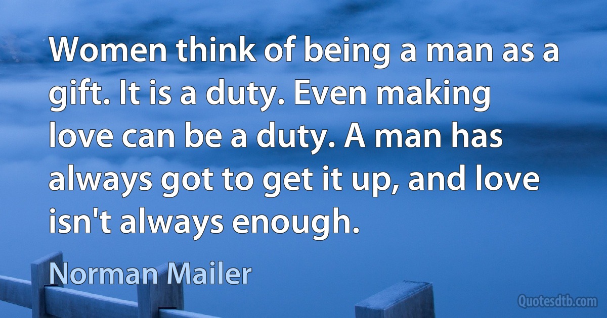 Women think of being a man as a gift. It is a duty. Even making love can be a duty. A man has always got to get it up, and love isn't always enough. (Norman Mailer)