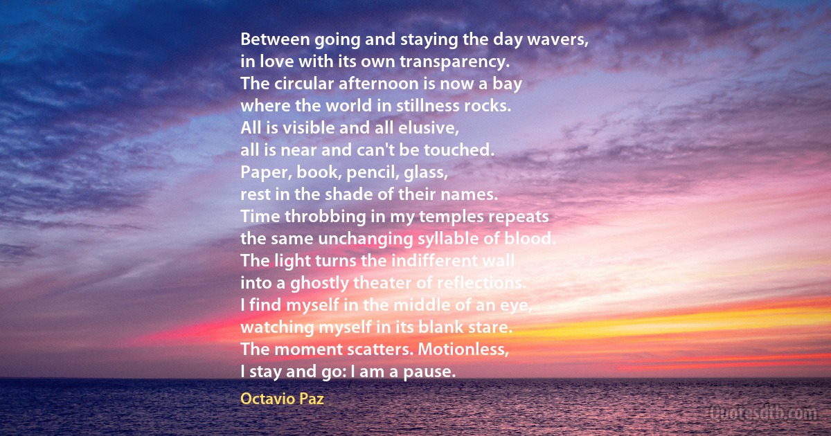 Between going and staying the day wavers,
in love with its own transparency.
The circular afternoon is now a bay
where the world in stillness rocks.
All is visible and all elusive,
all is near and can't be touched.
Paper, book, pencil, glass,
rest in the shade of their names.
Time throbbing in my temples repeats
the same unchanging syllable of blood.
The light turns the indifferent wall
into a ghostly theater of reflections.
I find myself in the middle of an eye,
watching myself in its blank stare.
The moment scatters. Motionless,
I stay and go: I am a pause. (Octavio Paz)