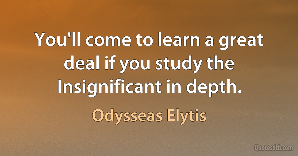 You'll come to learn a great deal if you study the Insignificant in depth. (Odysseas Elytis)