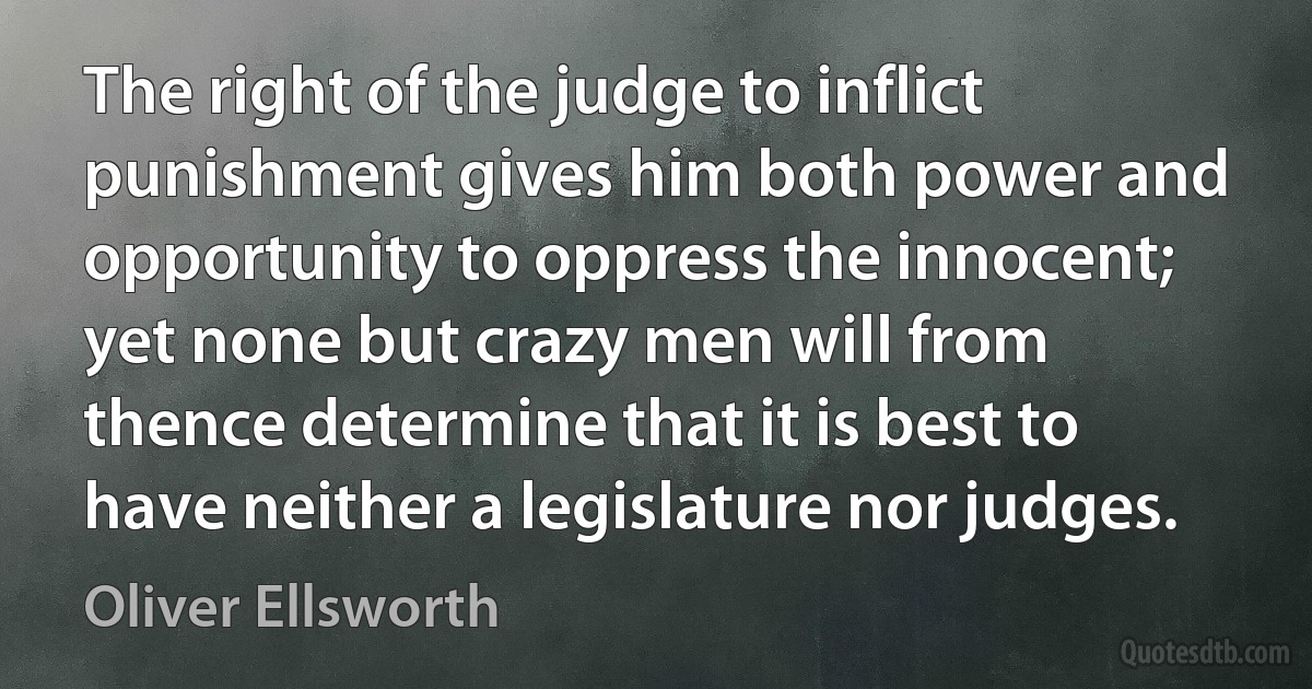 The right of the judge to inflict punishment gives him both power and opportunity to oppress the innocent; yet none but crazy men will from thence determine that it is best to have neither a legislature nor judges. (Oliver Ellsworth)