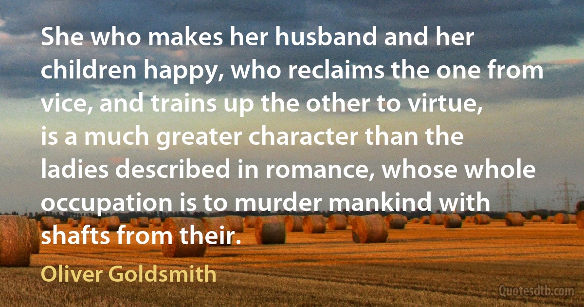 She who makes her husband and her children happy, who reclaims the one from vice, and trains up the other to virtue, is a much greater character than the ladies described in romance, whose whole occupation is to murder mankind with shafts from their. (Oliver Goldsmith)