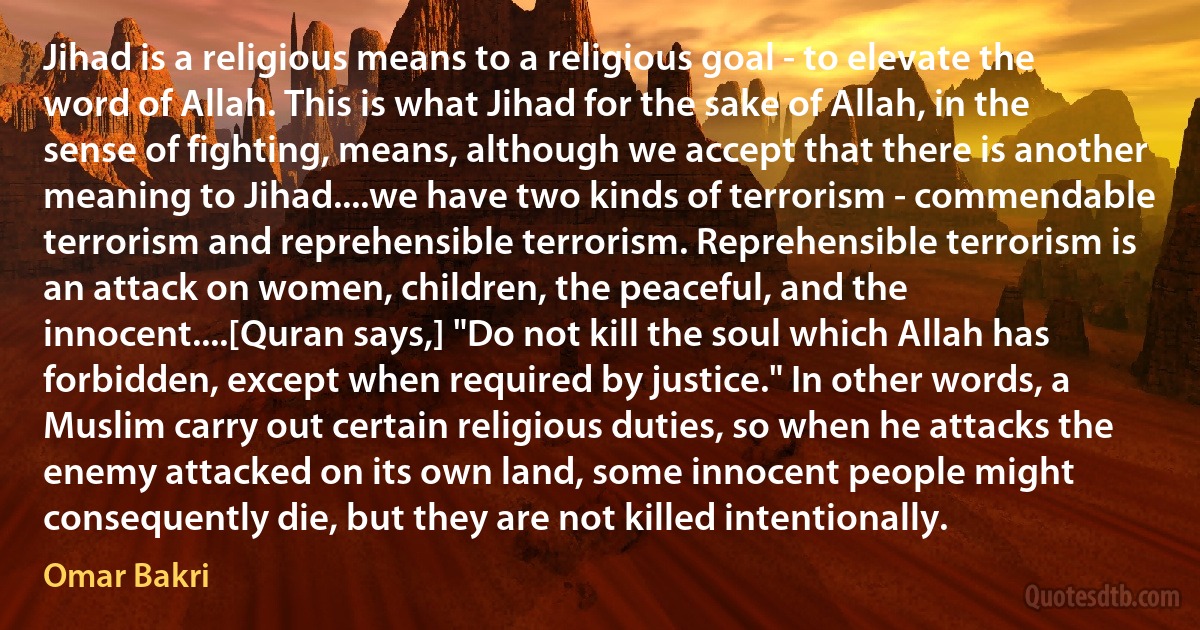 Jihad is a religious means to a religious goal - to elevate the word of Allah. This is what Jihad for the sake of Allah, in the sense of fighting, means, although we accept that there is another meaning to Jihad....we have two kinds of terrorism - commendable terrorism and reprehensible terrorism. Reprehensible terrorism is an attack on women, children, the peaceful, and the innocent....[Quran says,] "Do not kill the soul which Allah has forbidden, except when required by justice." In other words, a Muslim carry out certain religious duties, so when he attacks the enemy attacked on its own land, some innocent people might consequently die, but they are not killed intentionally. (Omar Bakri)