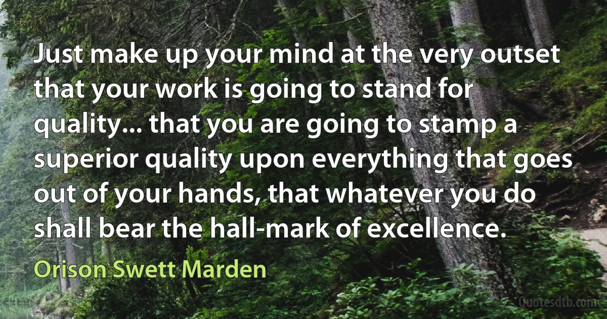 Just make up your mind at the very outset that your work is going to stand for quality... that you are going to stamp a superior quality upon everything that goes out of your hands, that whatever you do shall bear the hall-mark of excellence. (Orison Swett Marden)