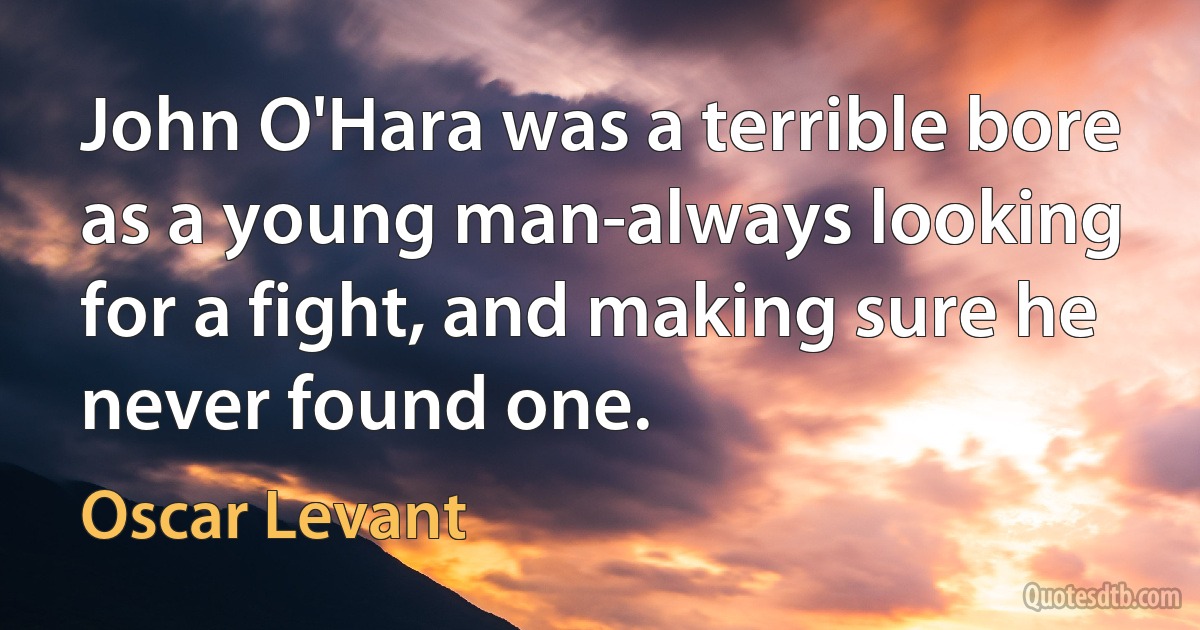 John O'Hara was a terrible bore as a young man-always looking for a fight, and making sure he never found one. (Oscar Levant)