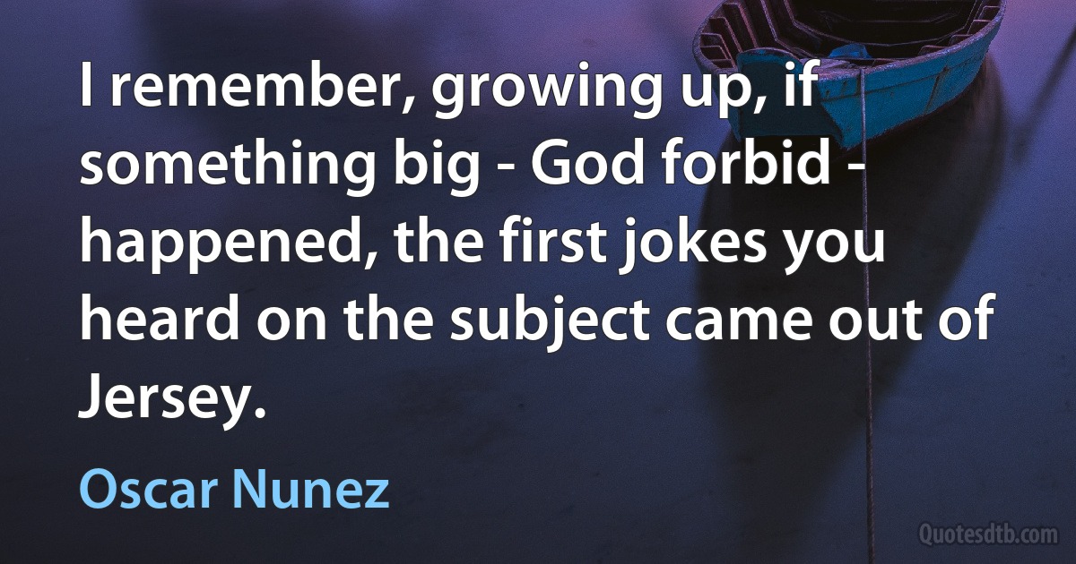 I remember, growing up, if something big - God forbid - happened, the first jokes you heard on the subject came out of Jersey. (Oscar Nunez)