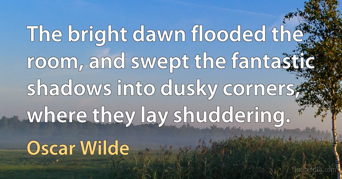 The bright dawn flooded the room, and swept the fantastic shadows into dusky corners, where they lay shuddering. (Oscar Wilde)