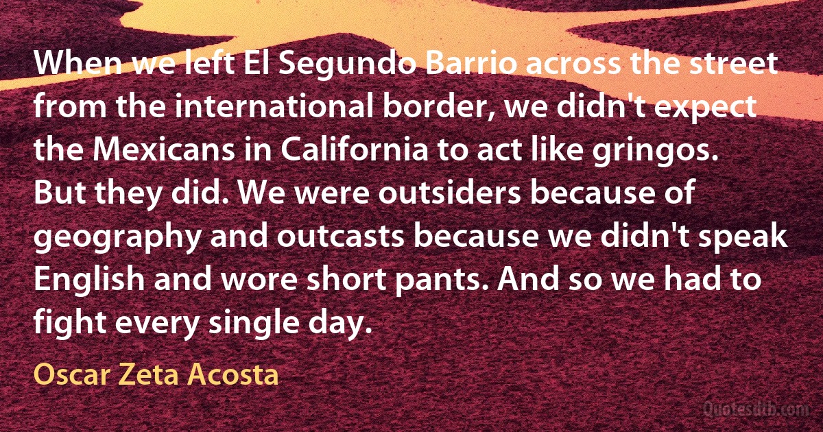 When we left El Segundo Barrio across the street from the international border, we didn't expect the Mexicans in California to act like gringos. But they did. We were outsiders because of geography and outcasts because we didn't speak English and wore short pants. And so we had to fight every single day. (Oscar Zeta Acosta)